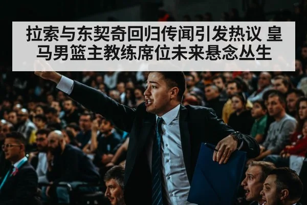 拉索与东契奇回归传闻引发热议 皇马男篮主教练席位未来悬念丛生