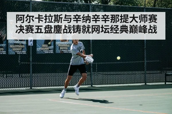阿尔卡拉斯与辛纳辛辛那提大师赛决赛五盘鏖战铸就网坛经典巅峰战